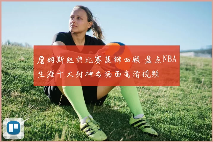 詹姆斯经典比赛集锦回顾 盘点NBA生涯十大封神名场面高清视频