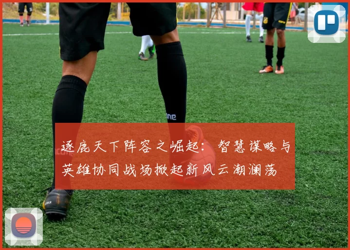 逐鹿天下阵容之崛起:智慧谋略与英雄协同战场掀起新风云潮澜荡