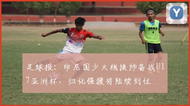 足球报:印尼国少火线换帅备战U17亚洲杯,归化强援将陆续到位