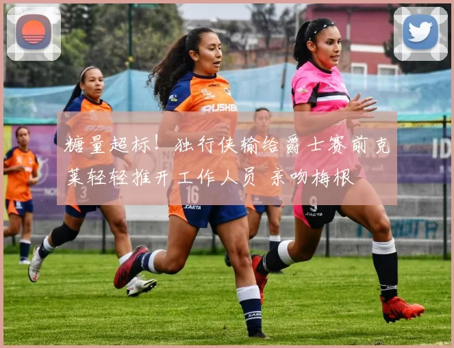 糖量超标！独行侠输给爵士赛前克莱轻轻推开工作人员 亲吻梅根