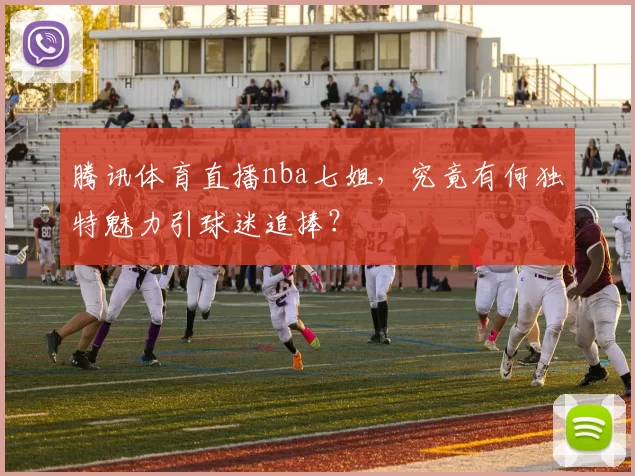 腾讯体育直播nba七姐，究竟有何独特魅力引球迷追捧？