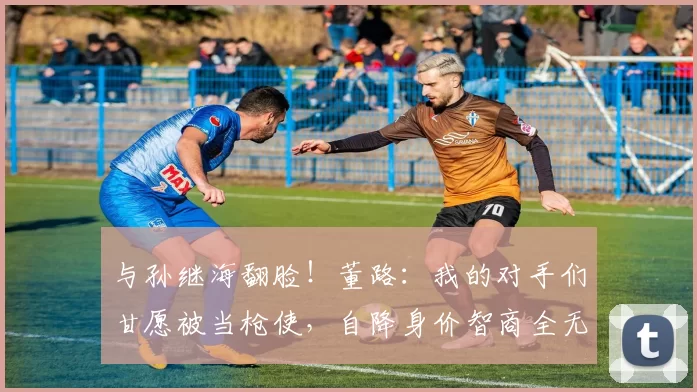 与孙继海翻脸!董路:我的对手们甘愿被当枪使,自降身价智商全无