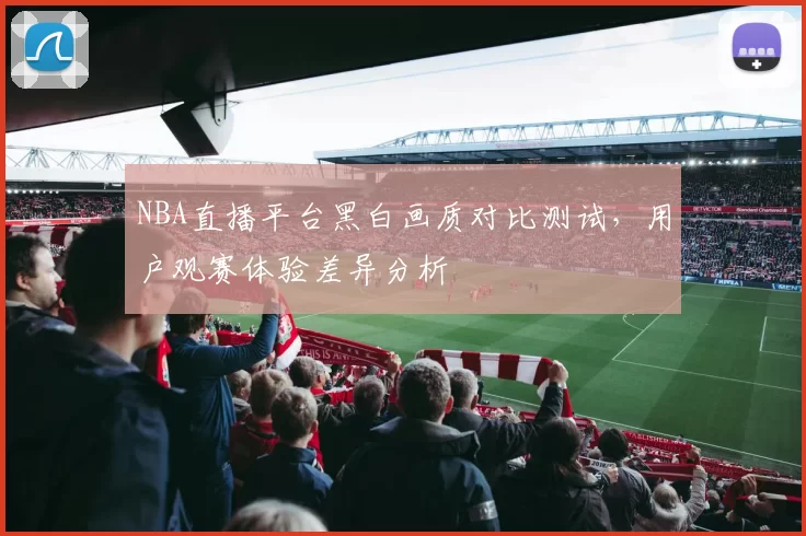 NBA直播平台黑白画质对比测试,用户观赛体验差异分析