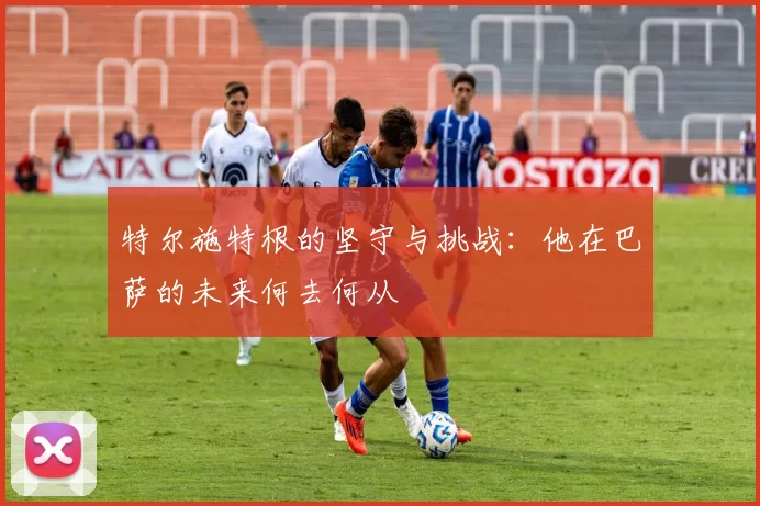 特尔施特根的坚守与挑战：他在巴萨的未来何去何从