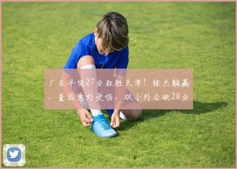 广东半场27分狂胜天津！徐杰躺赢，奎因意外受伤，双小外合砍28分_萨姆纳_1_CBA