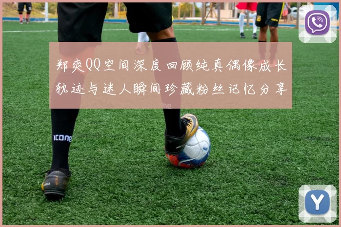 郑爽QQ空间深度回顾纯真偶像成长轨迹与迷人瞬间珍藏粉丝记忆分享