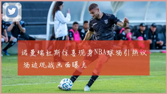 诺曼瑞杜斯惊喜现身NBA球场引热议 场边观战画面曝光