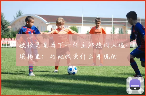 被传是皇马下一任主帅热门人选，埃梅里：对此我没什么可说的