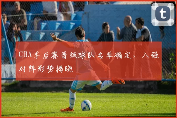 CBA季后赛晋级球队名单确定,八强对阵形势揭晓