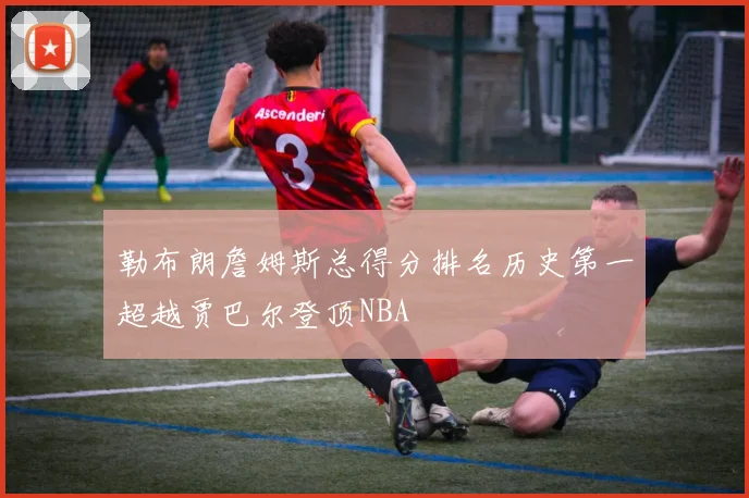 勒布朗詹姆斯总得分排名历史第一超越贾巴尔登顶NBA