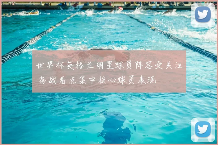 世界杯英格兰明星球员阵容受关注 备战看点集中核心球员表现
