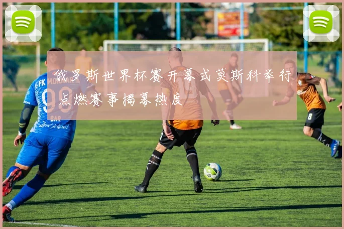 俄罗斯世界杯赛开幕式莫斯科举行 点燃赛事揭幕热度