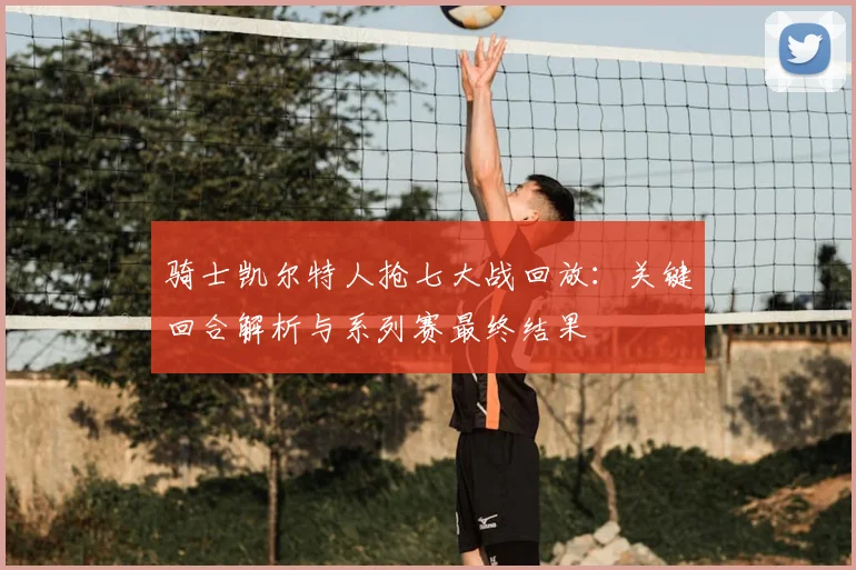 骑士凯尔特人抢七大战回放：关键回合解析与系列赛最终结果