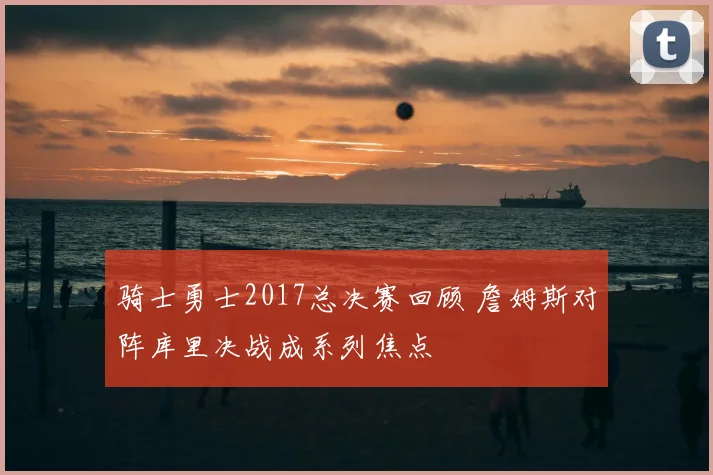 骑士勇士2017总决赛回顾 詹姆斯对阵库里决战成系列焦点