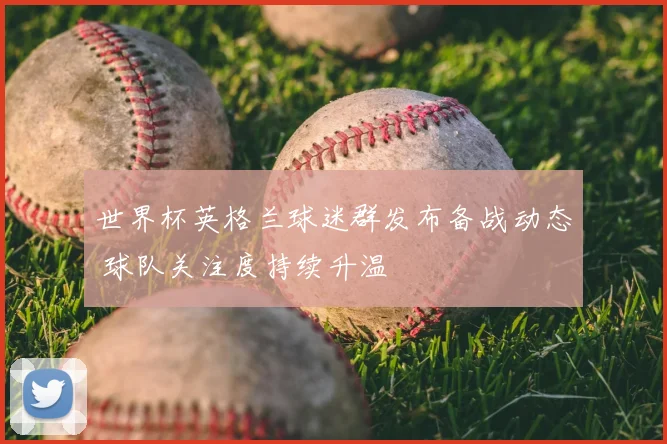 世界杯英格兰球迷群发布备战动态 球队关注度持续升温