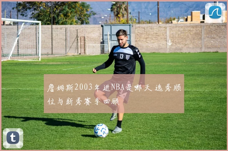 詹姆斯2003年进NBA是哪天 选秀顺位与新秀赛季回顾