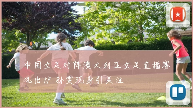 中国女足对阵澳大利亚女足直播赛况出炉 孙雯现身引关注