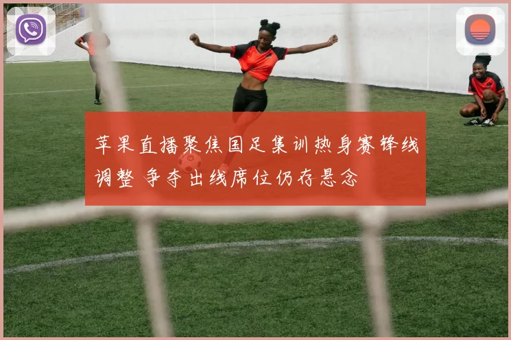 苹果直播聚焦国足集训热身赛锋线调整 争夺出线席位仍存悬念