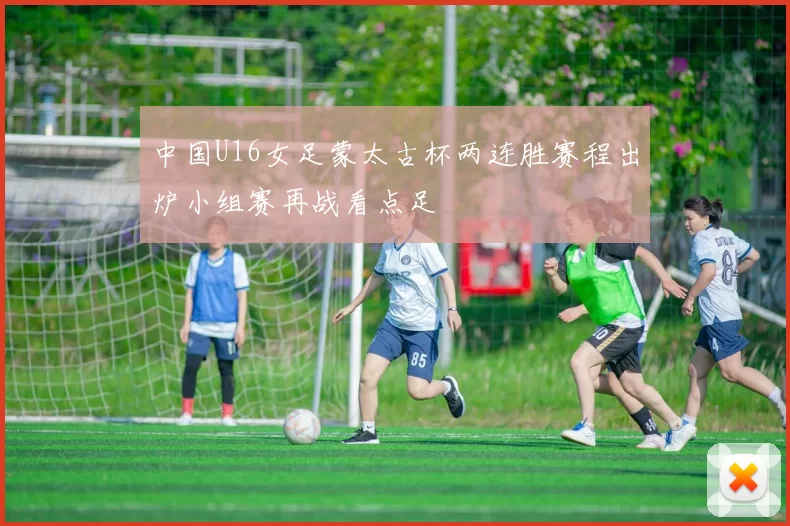 中国U16女足蒙太古杯两连胜赛程出炉小组赛再战看点足