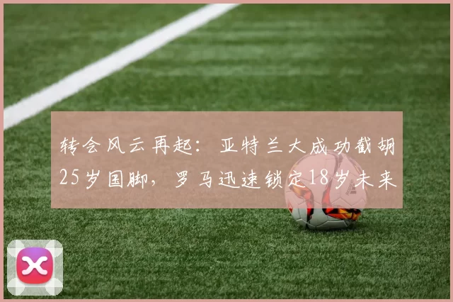 转会风云再起：亚特兰大成功截胡25岁国脚，罗马迅速锁定18岁未来射手_斯帕_帕多里_马赛