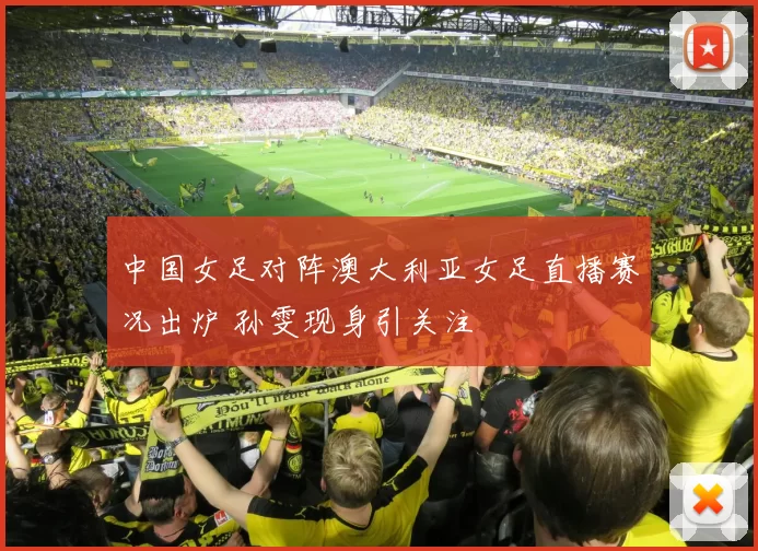 中国女足对阵澳大利亚女足直播赛况出炉 孙雯现身引关注