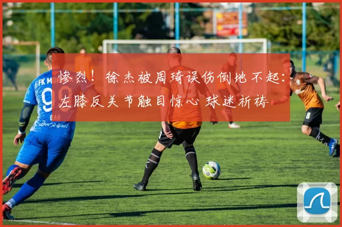 惨烈!徐杰被周琦误伤倒地不起:左膝反关节触目惊心 球迷祈祷