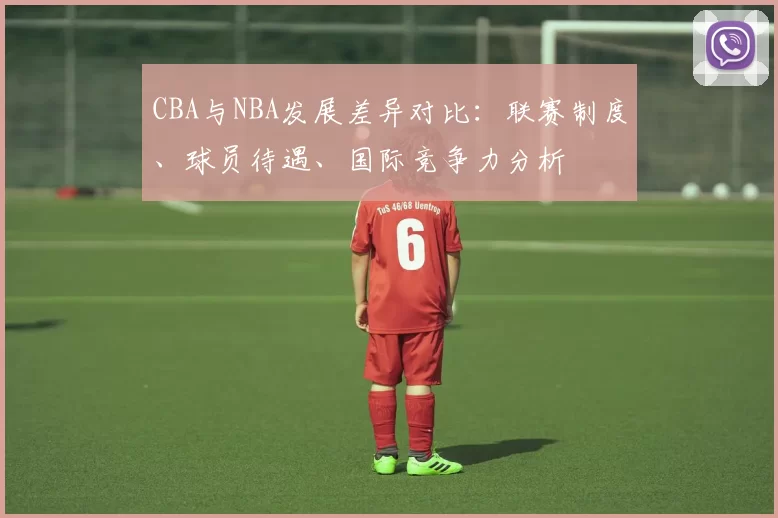 CBA与NBA发展差异对比：联赛制度、球员待遇、国际竞争力分析
