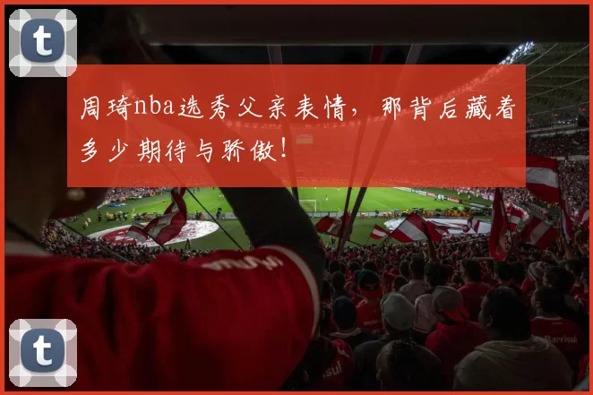 周琦nba选秀父亲表情,那背后藏着多少期待与骄傲!