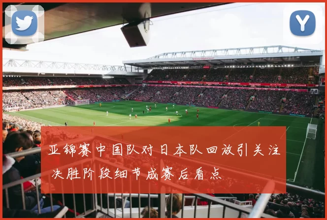 亚锦赛中国队对日本队回放引关注 决胜阶段细节成赛后看点