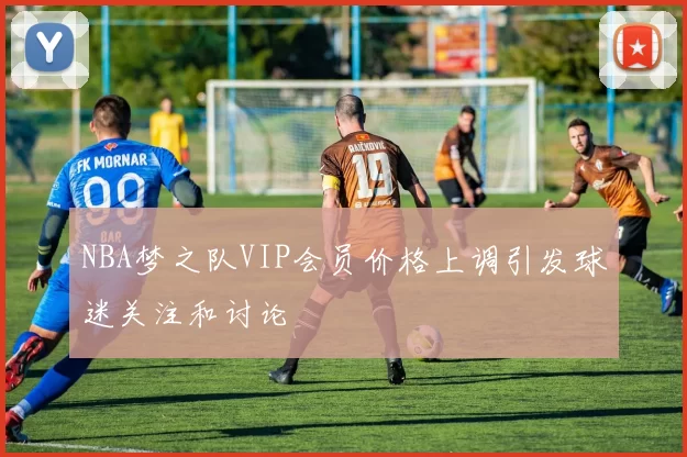 NBA梦之队VIP会员价格上调引发球迷关注和讨论