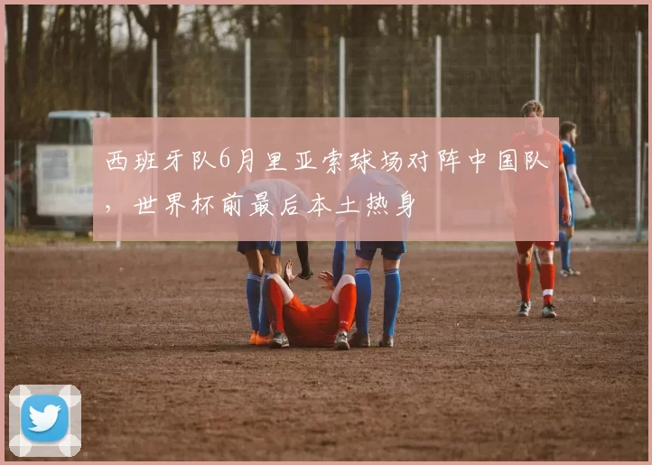 西班牙队6月里亚索球场对阵中国队，世界杯前最后本土热身