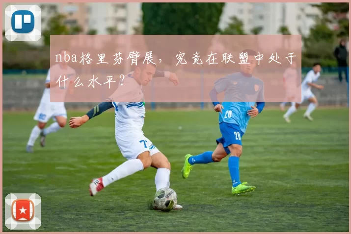 nba格里芬臂展，究竟在联盟中处于什么水平？