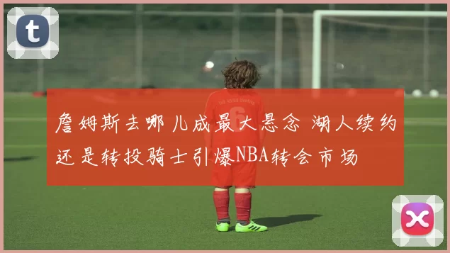 詹姆斯去哪儿成最大悬念 湖人续约还是转投骑士引爆NBA转会市场