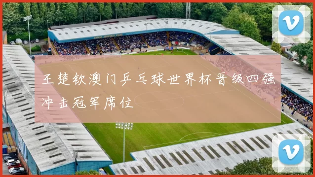 王楚钦澳门乒乓球世界杯晋级四强冲击冠军席位