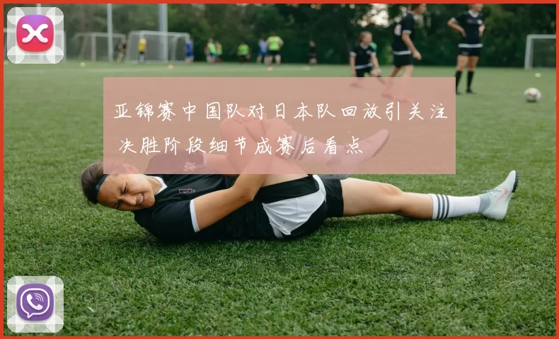 亚锦赛中国队对日本队回放引关注 决胜阶段细节成赛后看点