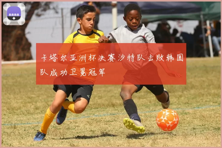 卡塔尔亚洲杯决赛沙特队击败韩国队成功卫冕冠军