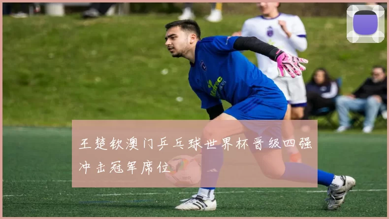 王楚钦澳门乒乓球世界杯晋级四强冲击冠军席位
