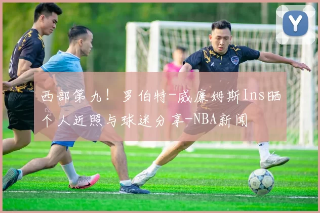 西部第九！罗伯特-威廉姆斯Ins晒个人近照与球迷分享-NBA新闻