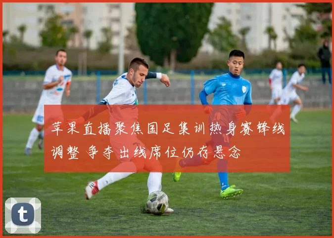 苹果直播聚焦国足集训热身赛锋线调整 争夺出线席位仍存悬念