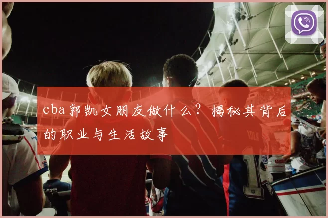 cba郭凯女朋友做什么？揭秘其背后的职业与生活故事