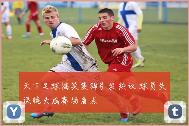 天下足球搞笑集锦引发热议 球员失误镜头成赛场看点