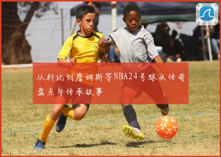 从科比到詹姆斯等NBA24号球衣传奇盘点与传承故事