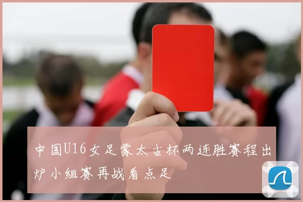 中国U16女足蒙太古杯两连胜赛程出炉小组赛再战看点足